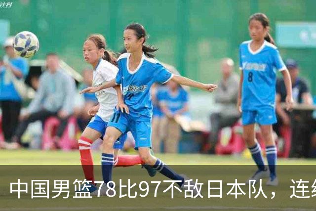 中国男篮78比97不敌日本队，连续两届无缘亚运会决赛